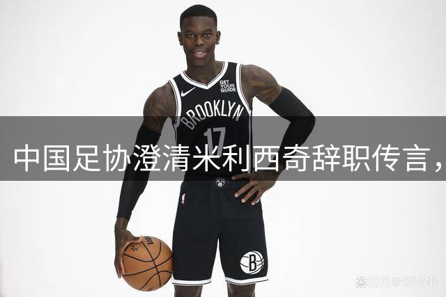 中国足协澄清米利西奇辞职传言，全力备战亚运会