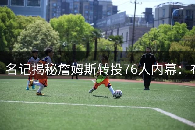 名记揭秘詹姆斯转投76人内幕：布朗加盟成关键转折点