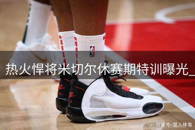 热火悍将米切尔休赛期特训曝光 场下苦练为圆梦时刻蓄力