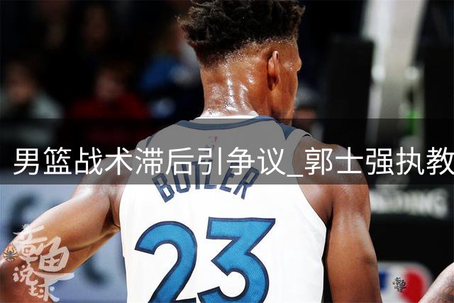 男篮战术滞后引争议 郭士强执教风格遭质疑恐影响奥运前景