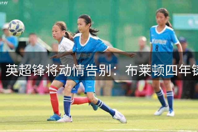 英超锋将动情告别：布莱顿四年铸就职业生涯黄金岁月