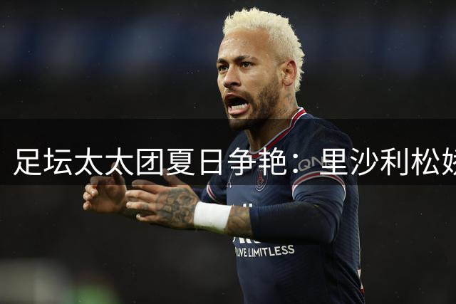足坛太太团夏日争艳：里沙利松娇妻泳装秀 维尼修斯与前女友甜蜜复合