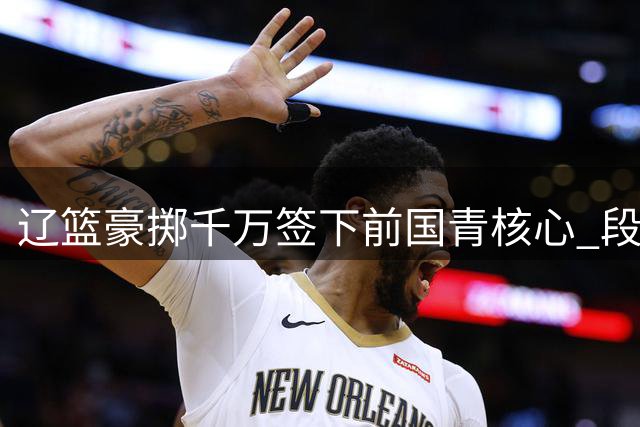 辽篮豪掷千万签下前国青核心 段睿骐加盟引发CBA转会市场连锁反应