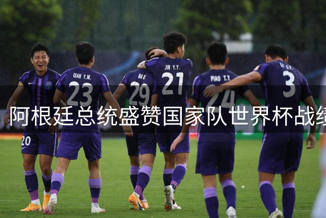 阿根廷总统盛赞国家队世界杯战绩 称梅西斯卡洛尼为非凡领袖