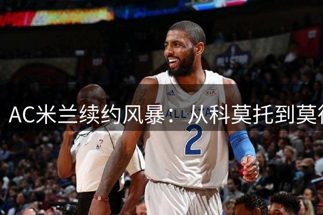 AC米兰续约风暴：从科莫托到莫德里奇，红黑军团锁定未来核心