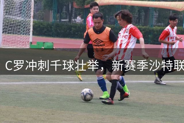 C罗冲刺千球壮举，新赛季沙特联赛蓄势待发