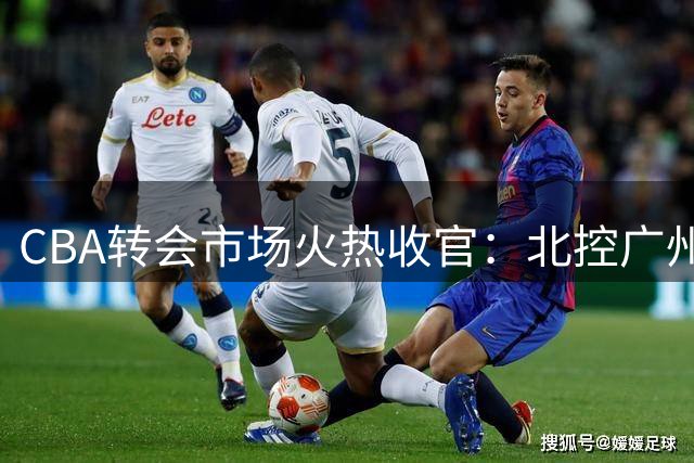 CBA转会市场火热收官：北控广州策略迥异，重磅传闻遭辟谣