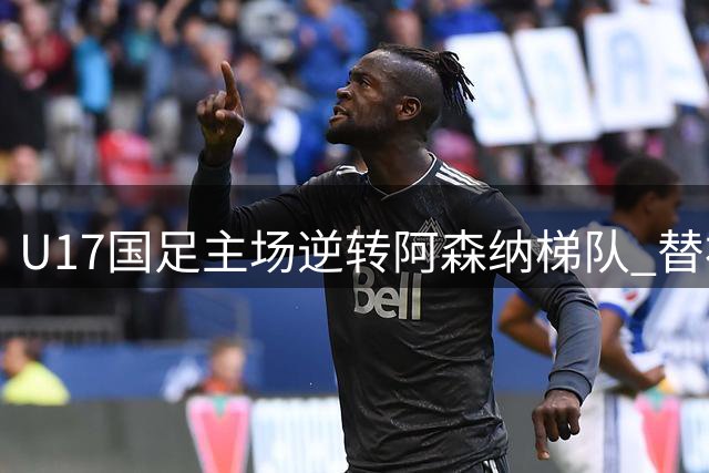 U17国足主场逆转阿森纳梯队 替补小将补时绝杀建功